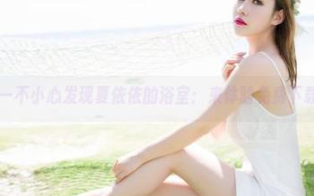 魅妍社 – 一不小心发现夏依依的浴室：来体验免费下载的快感！
